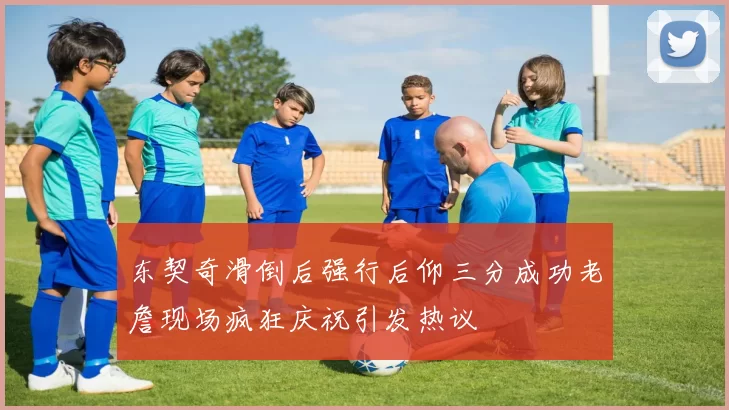 东契奇滑倒后强行后仰三分成功老詹现场疯狂庆祝引发热议