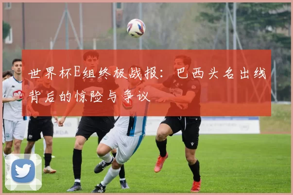 世界杯E组终极战报:巴西头名出线背后的惊险与争议