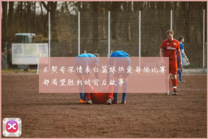 东契奇深情表白篮球热爱每场比赛都渴望胜利的背后故事