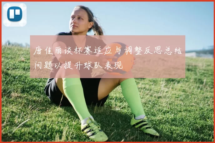 唐佳丽谈杯赛适应与调整反思总结问题以提升球队表现