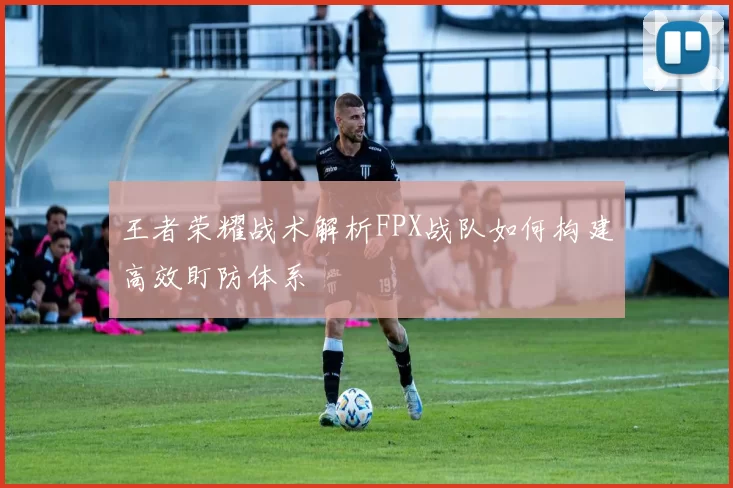 王者荣耀战术解析FPX战队如何构建高效盯防体系