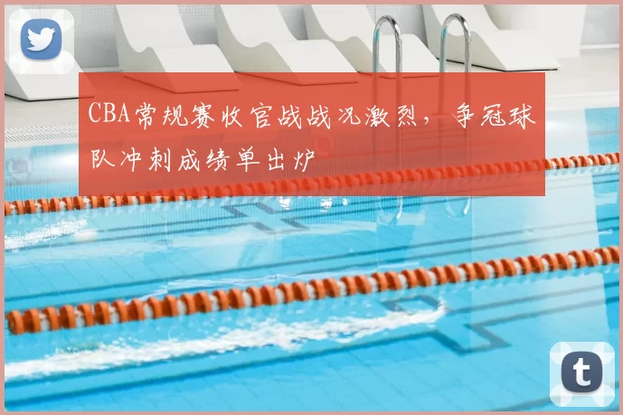 CBA常规赛收官战战况激烈，争冠球队冲刺成绩单出炉