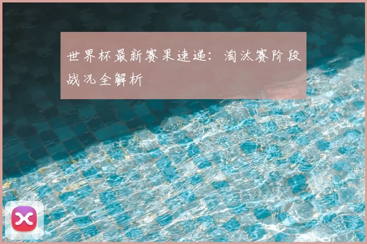 世界杯最新赛果速递:淘汰赛阶段战况全解析