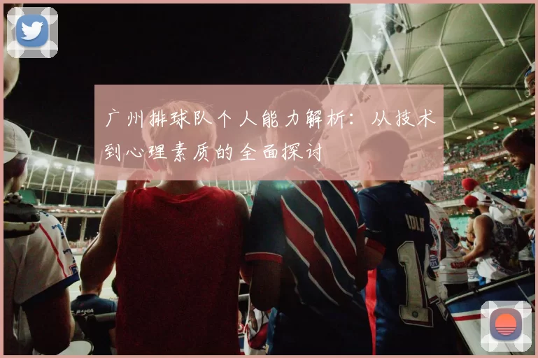广州排球队个人能力解析：从技术到心理素质的全面探讨