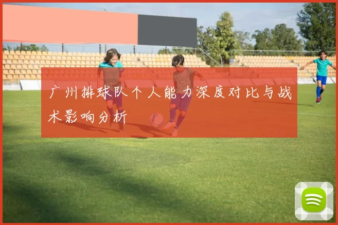 广州排球队个人能力深度对比与战术影响分析