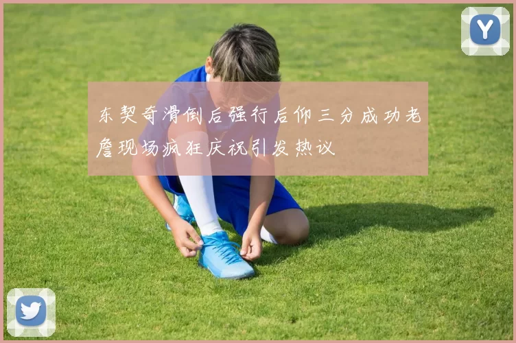 东契奇滑倒后强行后仰三分成功老詹现场疯狂庆祝引发热议