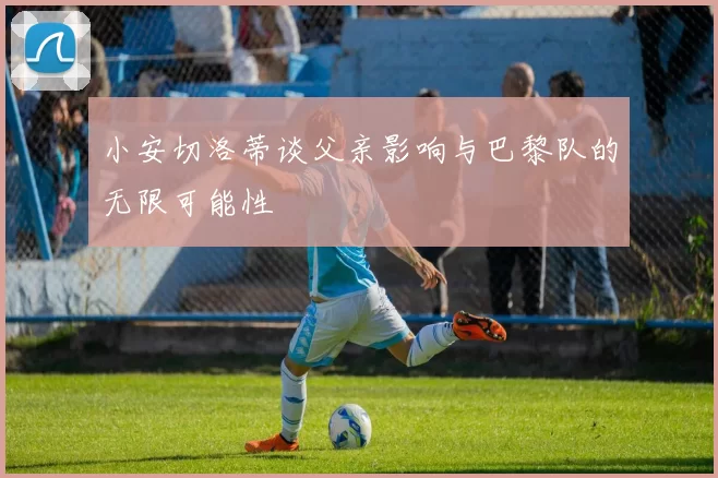 小安切洛蒂谈父亲影响与巴黎队的无限可能性