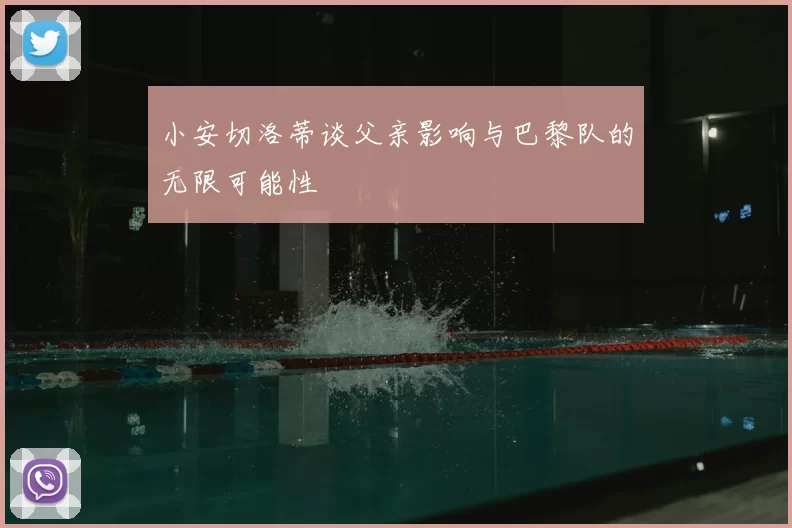 小安切洛蒂谈父亲影响与巴黎队的无限可能性