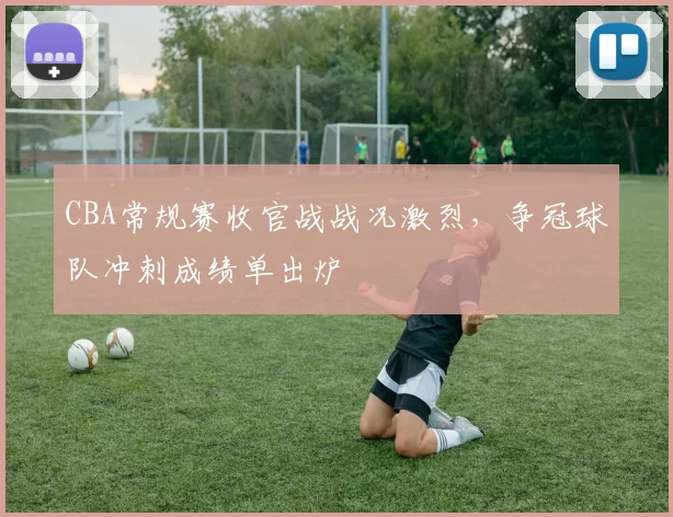 CBA常规赛收官战战况激烈，争冠球队冲刺成绩单出炉