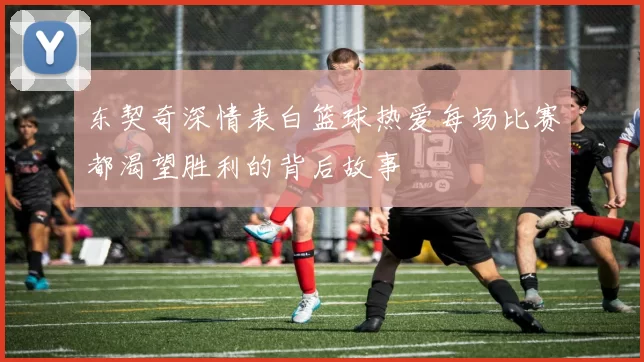 东契奇深情表白篮球热爱每场比赛都渴望胜利的背后故事