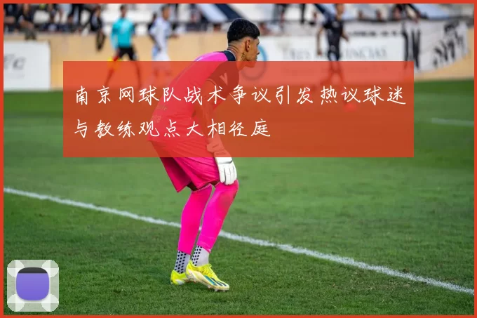 南京网球队战术争议引发热议球迷与教练观点大相径庭