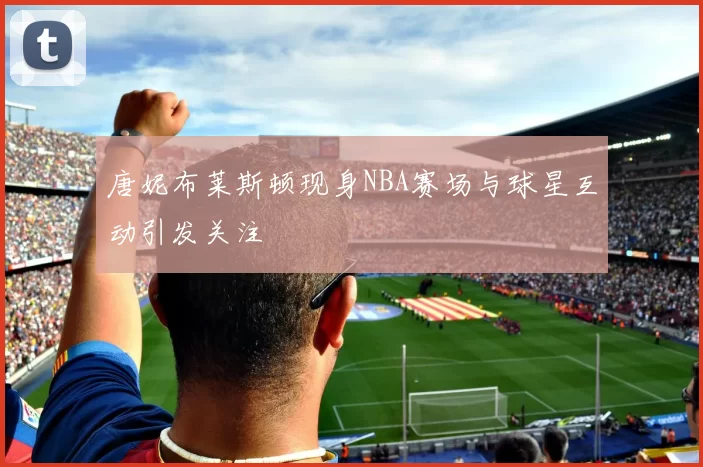 唐妮布莱斯顿现身NBA赛场与球星互动引发关注