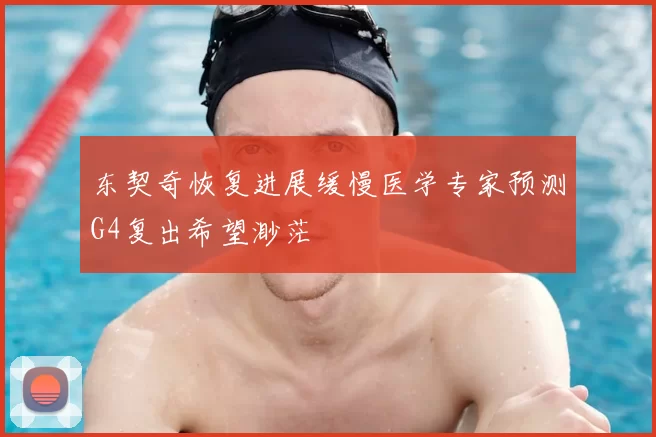 东契奇恢复进展缓慢医学专家预测G4复出希望渺茫