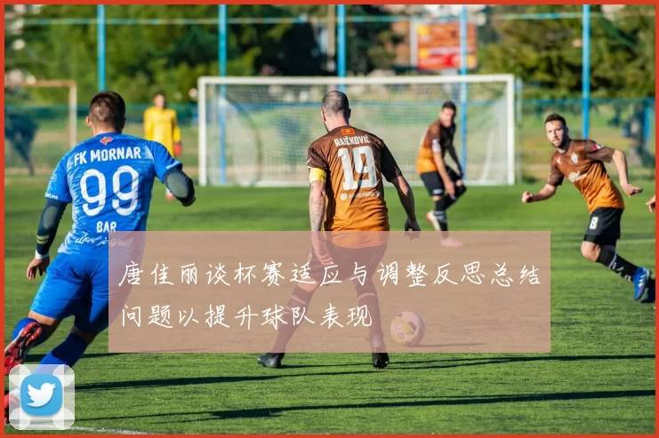 唐佳丽谈杯赛适应与调整反思总结问题以提升球队表现
