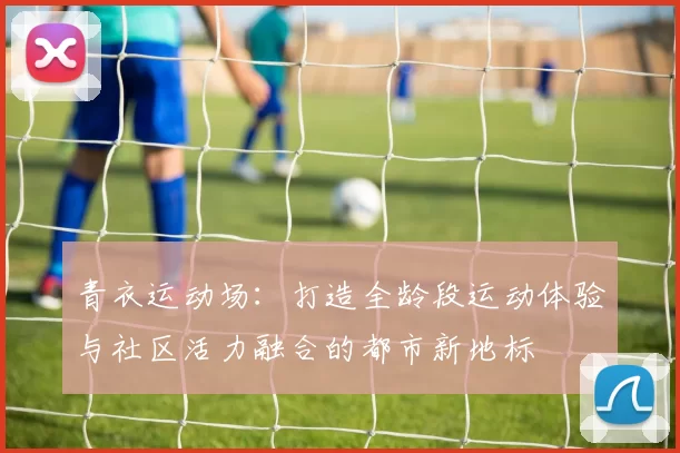 青衣运动场：打造全龄段运动体验与社区活力融合的都市新地标