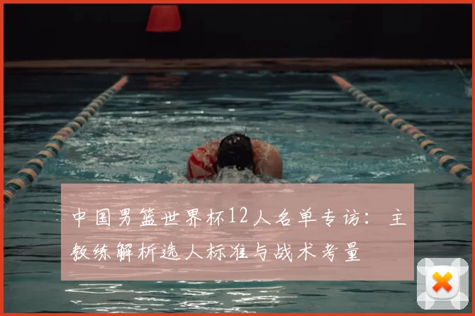 中国男篮世界杯12人名单专访:主教练解析选人标准与战术考量
