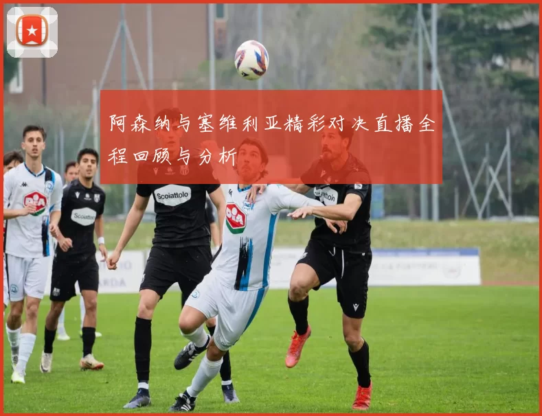 阿森纳与塞维利亚精彩对决直播全程回顾与分析