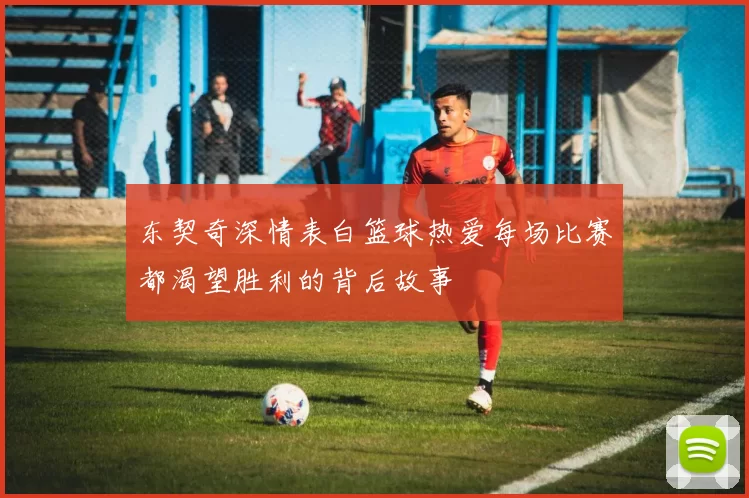 东契奇深情表白篮球热爱每场比赛都渴望胜利的背后故事