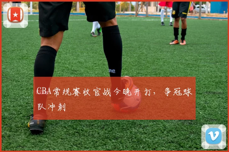 CBA常规赛收官战今晚开打，争冠球队冲刺
