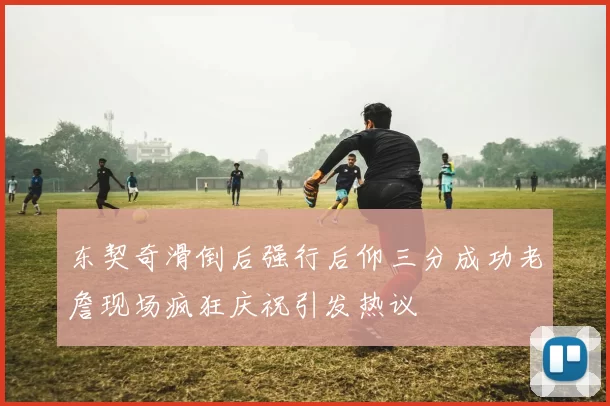 东契奇滑倒后强行后仰三分成功老詹现场疯狂庆祝引发热议