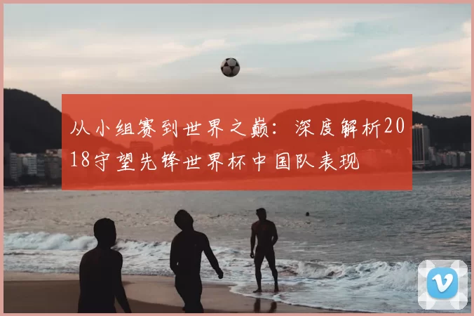 从小组赛到世界之巅:深度解析2018守望先锋世界杯中国队表现