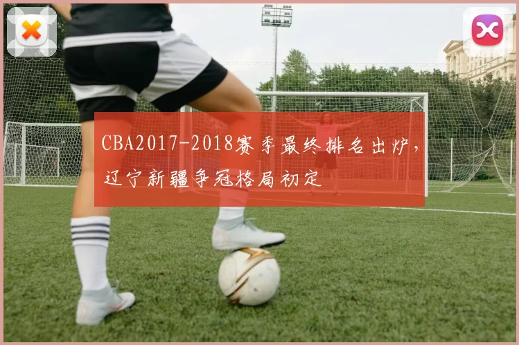 CBA2017-2018赛季最终排名出炉，辽宁新疆争冠格局初定
