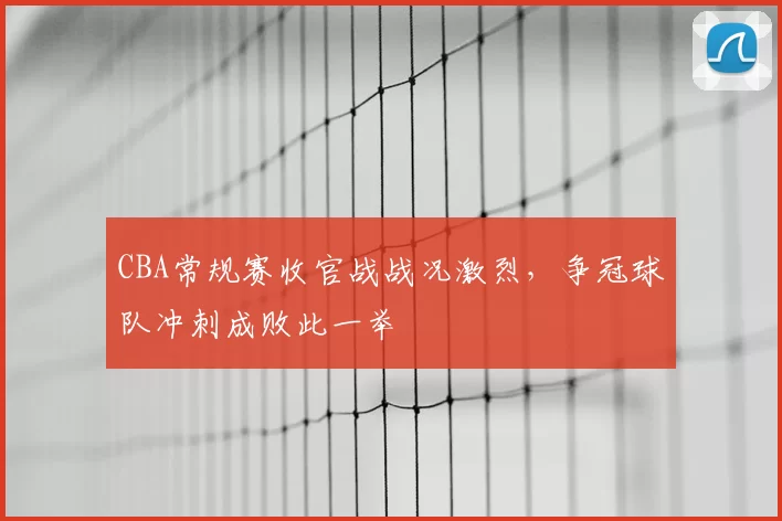CBA常规赛收官战战况激烈,争冠球队冲刺成败此一举