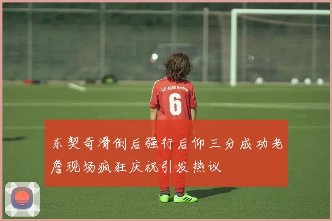东契奇滑倒后强行后仰三分成功老詹现场疯狂庆祝引发热议