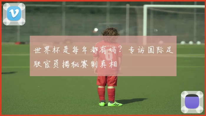 世界杯是每年都有吗?专访国际足联官员揭秘赛制真相