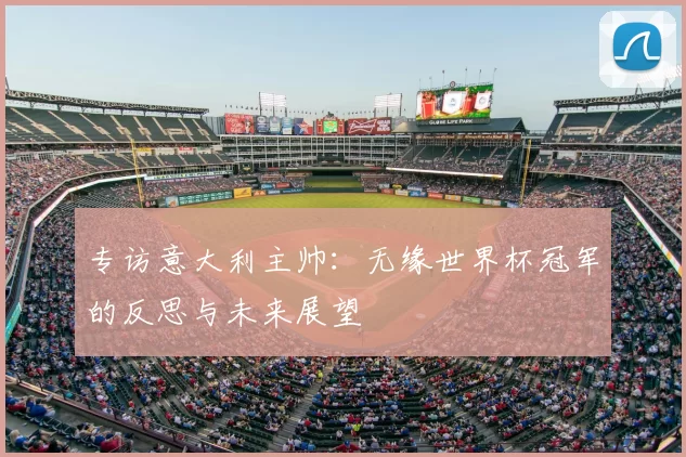 专访意大利主帅:无缘世界杯冠军的反思与未来展望