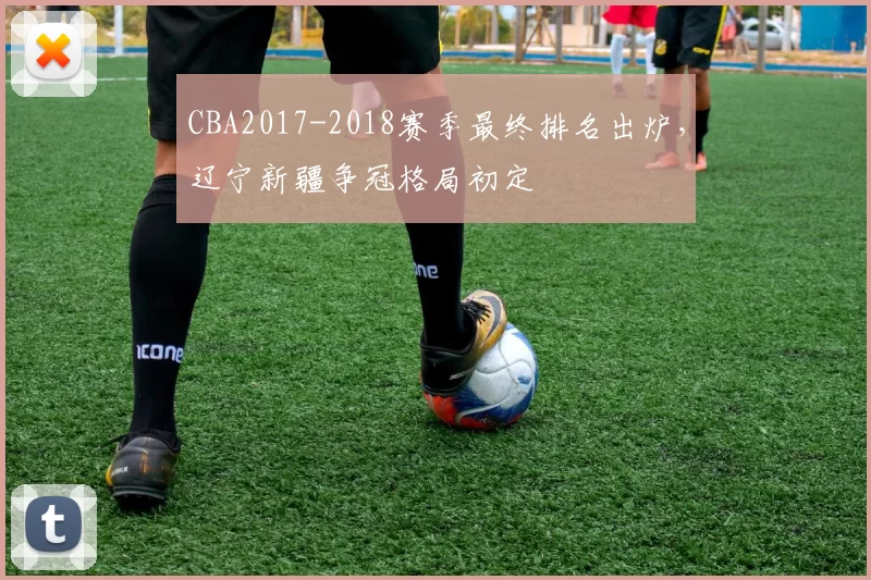 CBA2017-2018赛季最终排名出炉,辽宁新疆争冠格局初定