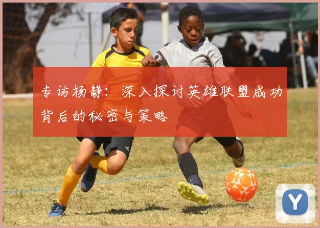 专访杨静:深入探讨英雄联盟成功背后的秘密与策略