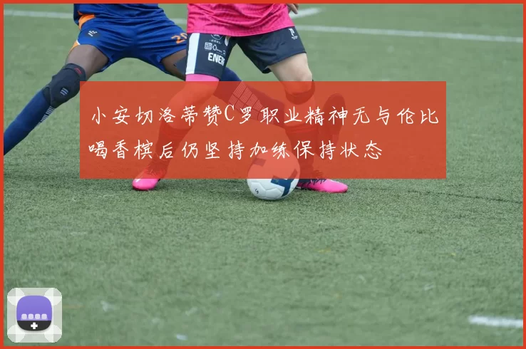 小安切洛蒂赞C罗职业精神无与伦比喝香槟后仍坚持加练保持状态