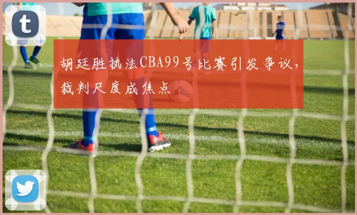 胡廷胜执法CBA99号比赛引发争议,裁判尺度成焦点