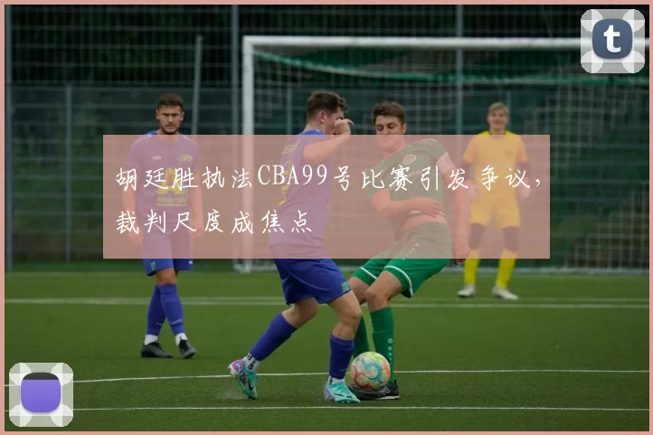 胡廷胜执法CBA99号比赛引发争议,裁判尺度成焦点
