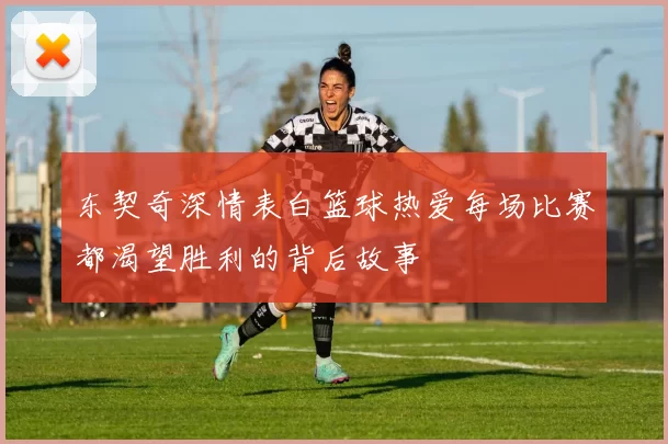 东契奇深情表白篮球热爱每场比赛都渴望胜利的背后故事