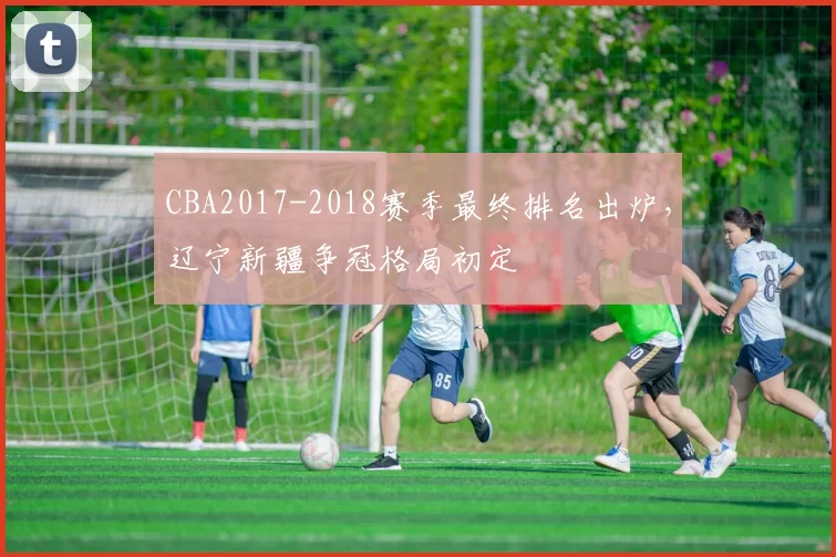 CBA2017-2018赛季最终排名出炉，辽宁新疆争冠格局初定