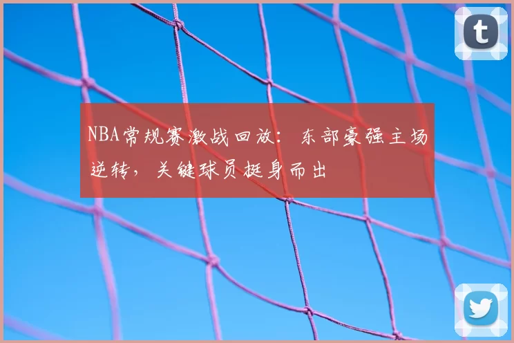 NBA常规赛激战回放：东部豪强主场逆转，关键球员挺身而出