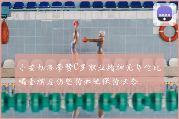 小安切洛蒂赞C罗职业精神无与伦比喝香槟后仍坚持加练保持状态
