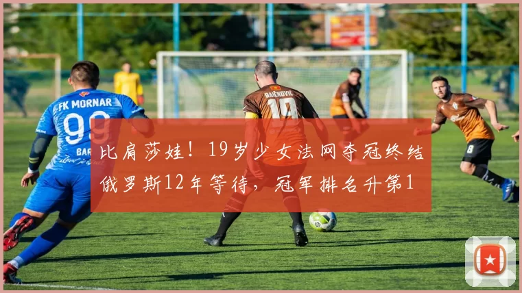 比肩莎娃!19岁少女法网夺冠终结俄罗斯12年等待,冠军排名升第1