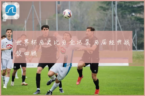 世界杯历史比分全记录 历届经典战役回顾