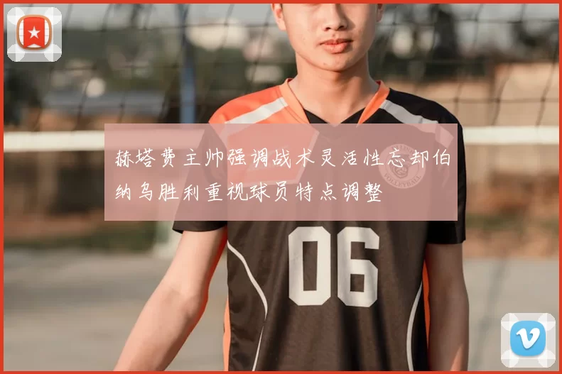 赫塔费主帅强调战术灵活性忘却伯纳乌胜利重视球员特点调整