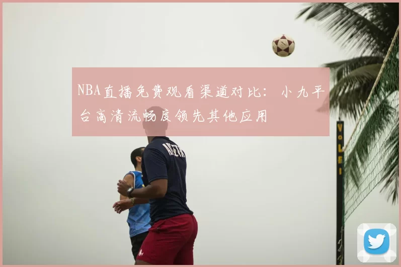 NBA直播免费观看渠道对比：小九平台高清流畅度领先其他应用