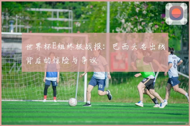世界杯E组终极战报:巴西头名出线背后的惊险与争议