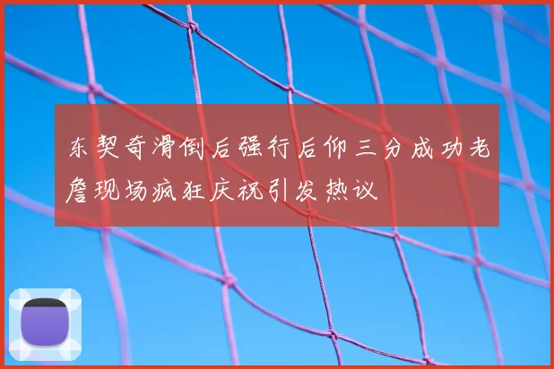 东契奇滑倒后强行后仰三分成功老詹现场疯狂庆祝引发热议