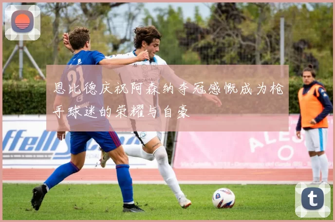 恩比德庆祝阿森纳夺冠感慨成为枪手球迷的荣耀与自豪