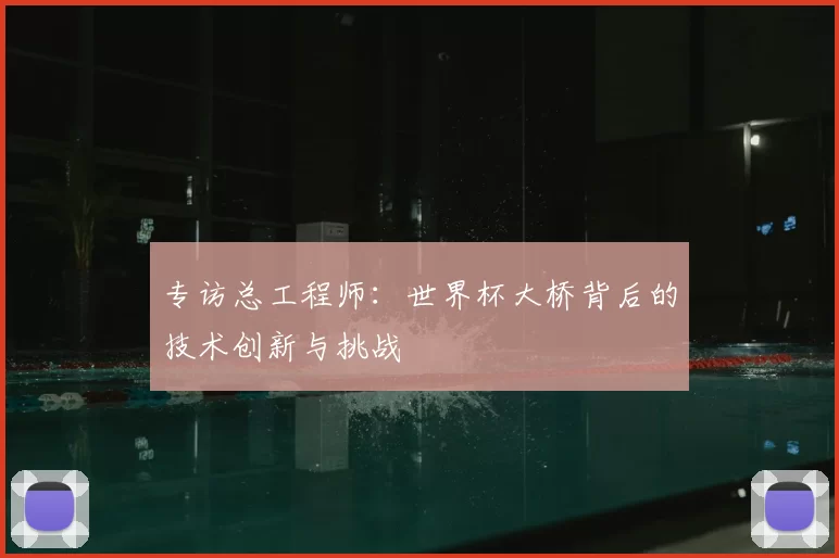 专访总工程师:世界杯大桥背后的技术创新与挑战