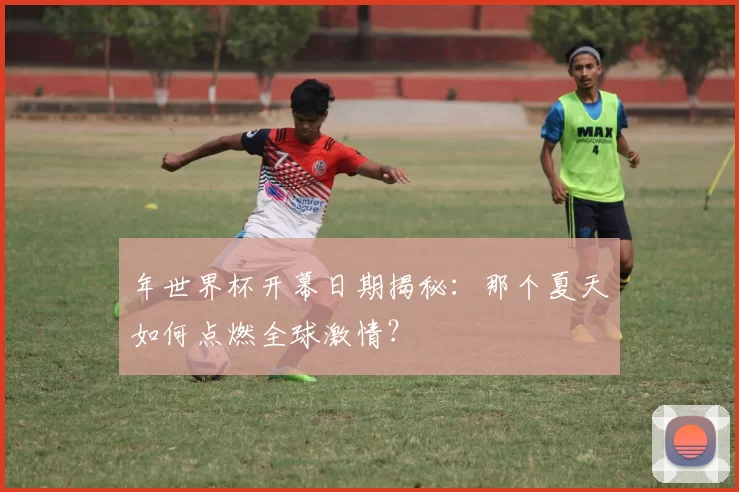 年世界杯开幕日期揭秘：那个夏天如何点燃全球激情？