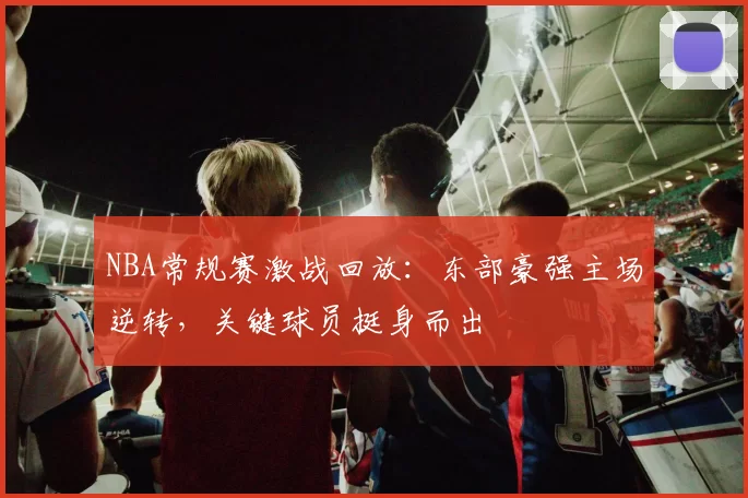 NBA常规赛激战回放：东部豪强主场逆转，关键球员挺身而出