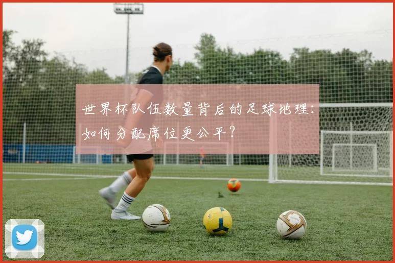 世界杯队伍数量背后的足球地理：如何分配席位更公平？